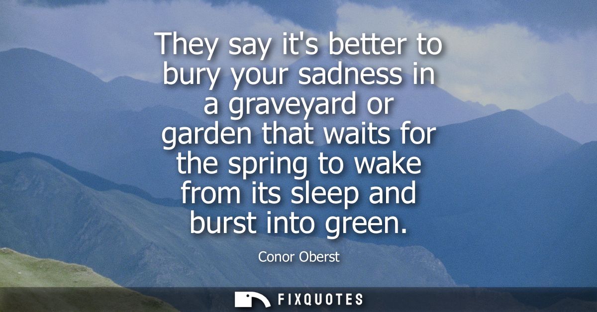 They say its better to bury your sadness in a graveyard or garden that waits for the spring to wake from its sleep and b