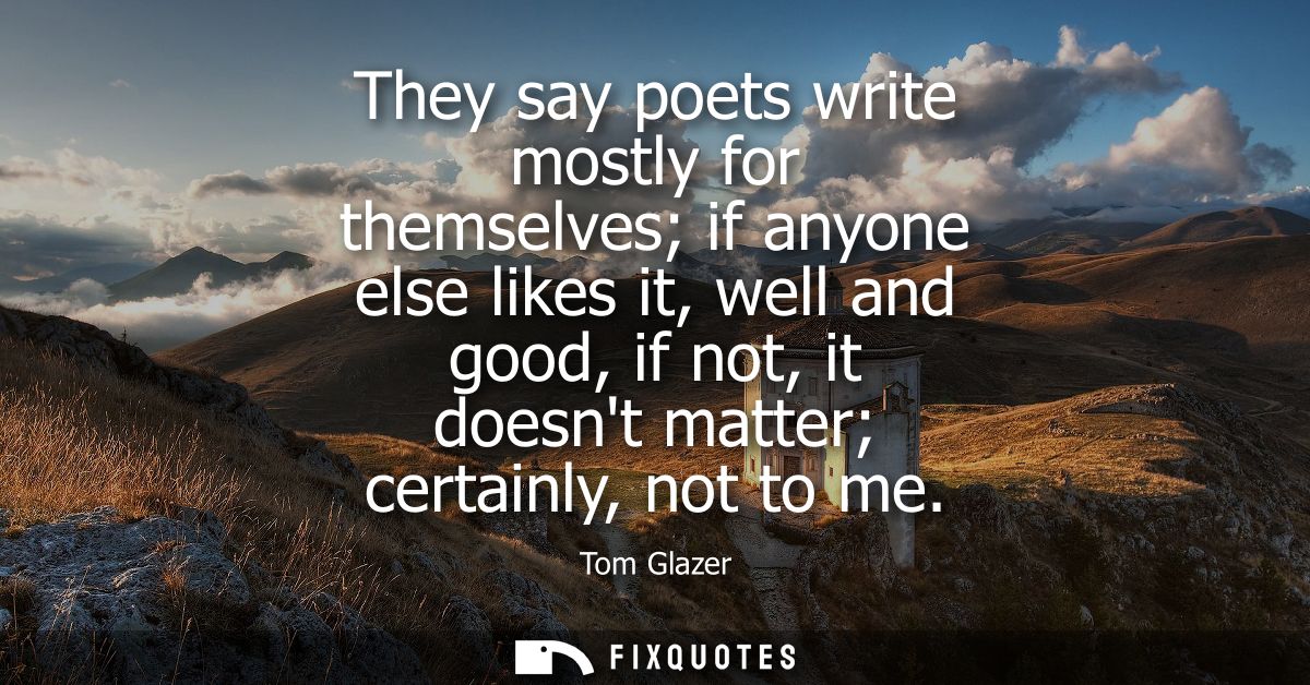 They say poets write mostly for themselves if anyone else likes it, well and good, if not, it doesnt matter certainly, n