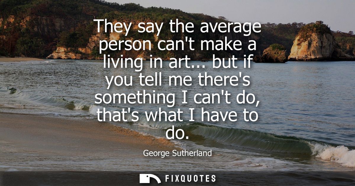 They say the average person cant make a living in art... but if you tell me theres something I cant do, thats what I hav