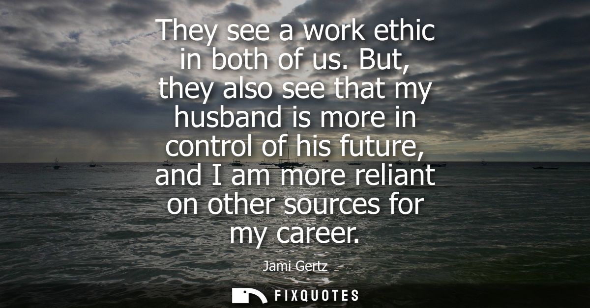 They see a work ethic in both of us. But, they also see that my husband is more in control of his future, and I am more 