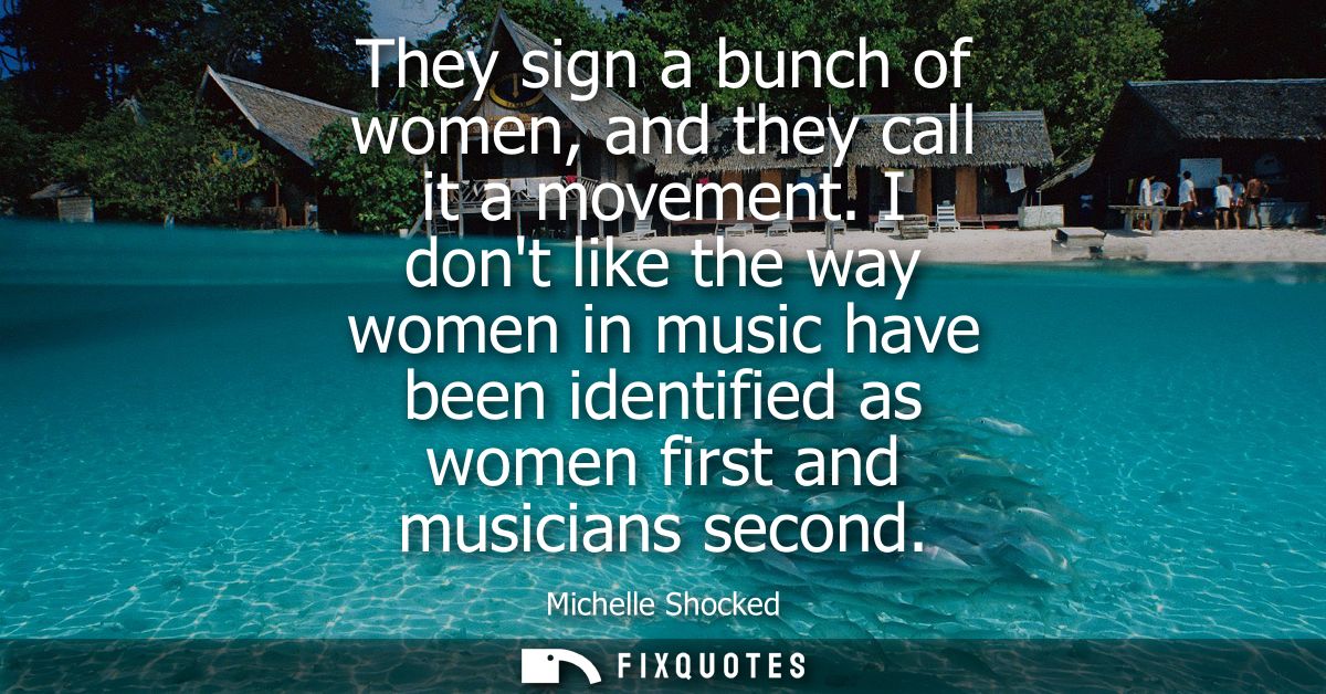 They sign a bunch of women, and they call it a movement. I dont like the way women in music have been identified as wome