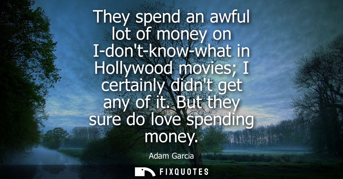 They spend an awful lot of money on I-dont-know-what in Hollywood movies I certainly didnt get any of it. But they sure 