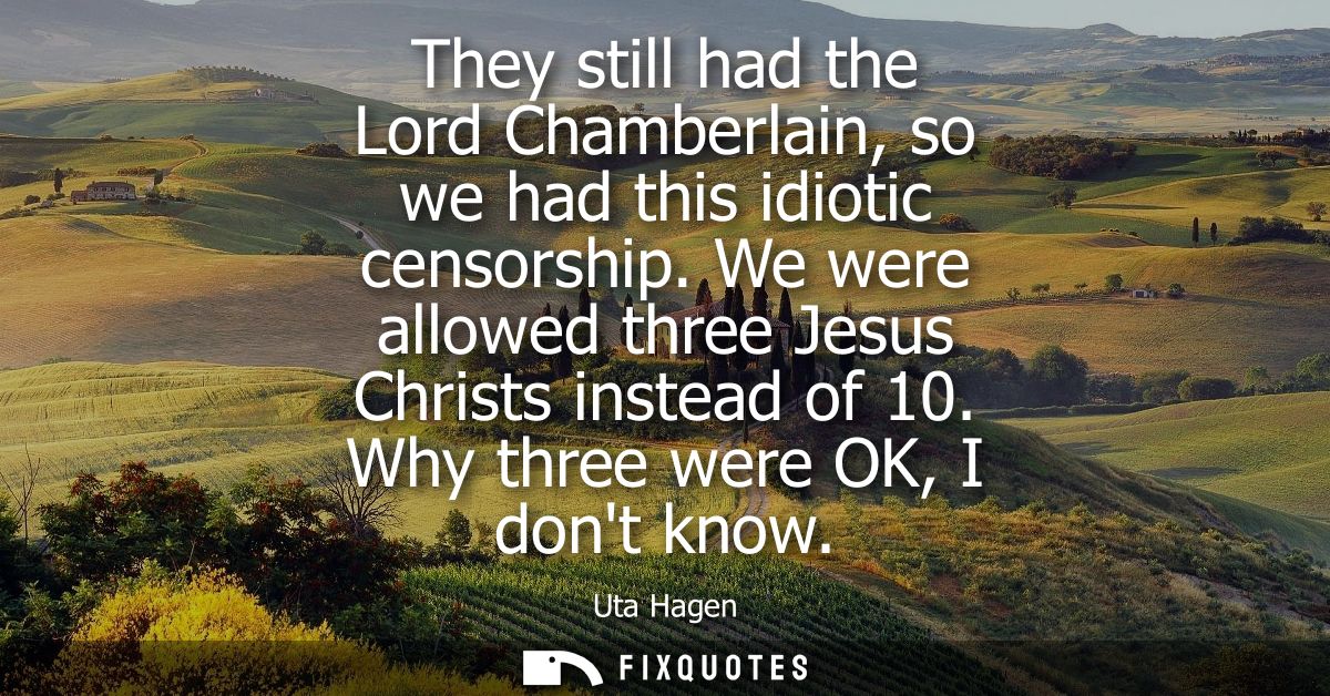 They still had the Lord Chamberlain, so we had this idiotic censorship. We were allowed three Jesus Christs instead of 1