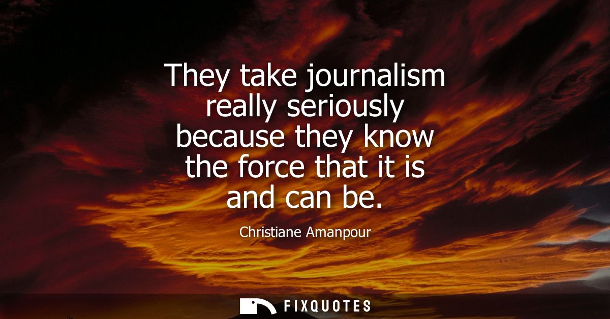 They take journalism really seriously because they know the force that it is and can be