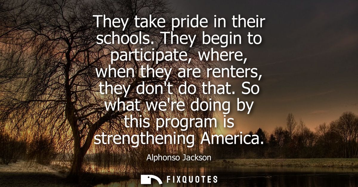 They take pride in their schools. They begin to participate, where, when they are renters, they dont do that.
