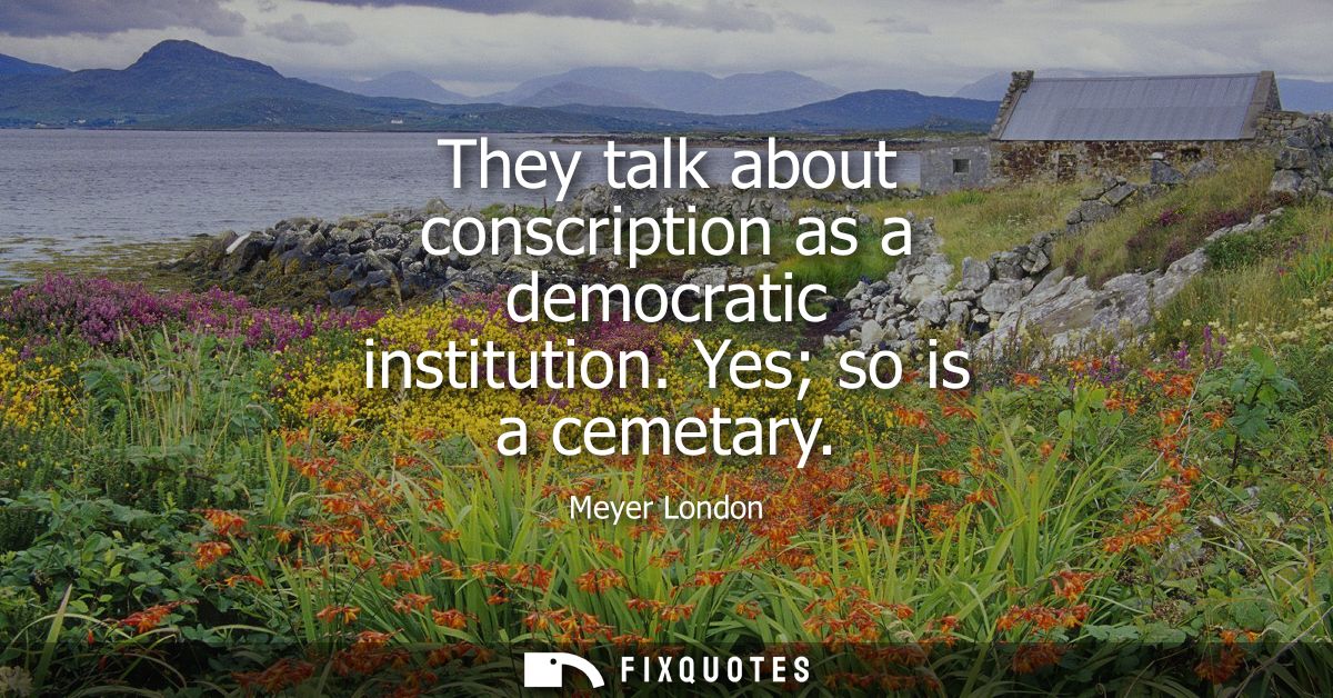 They talk about conscription as a democratic institution. Yes so is a cemetary