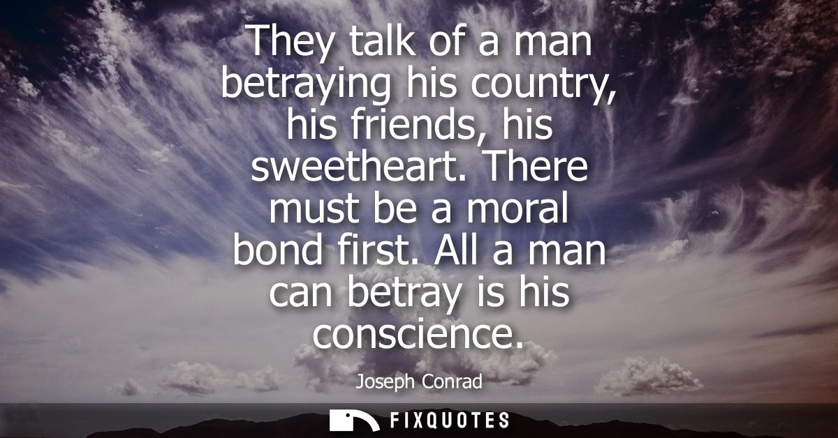 They talk of a man betraying his country, his friends, his sweetheart. There must be a moral bond first. All a man can b