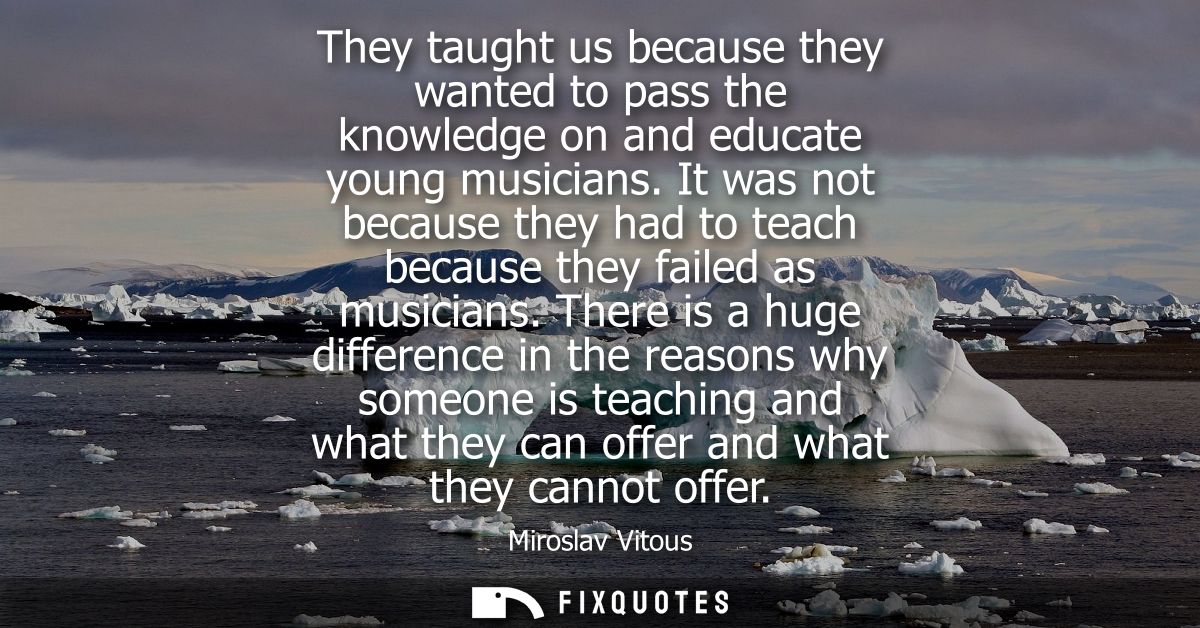 They taught us because they wanted to pass the knowledge on and educate young musicians. It was not because they had to 