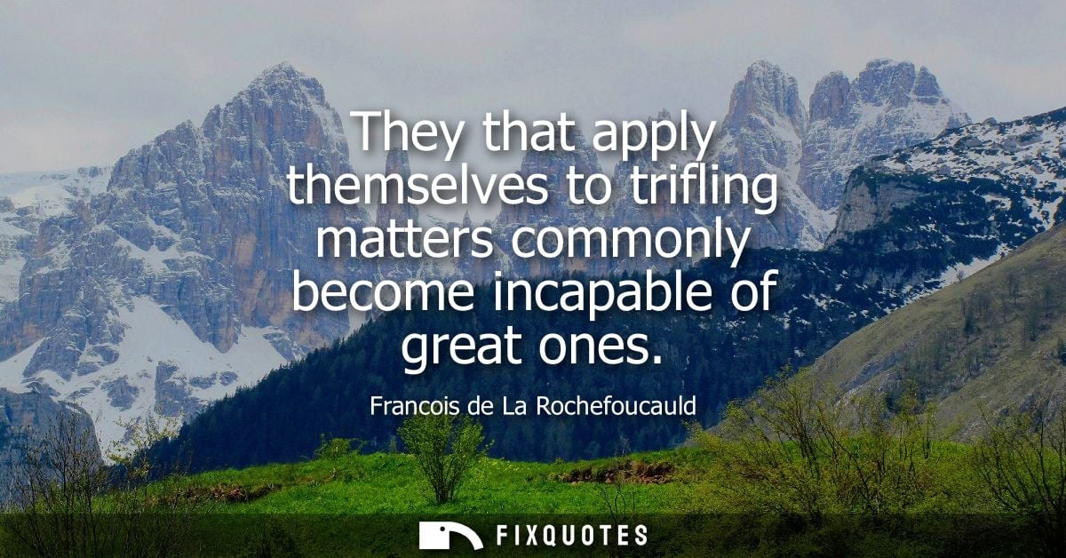 They that apply themselves to trifling matters commonly become incapable of great ones