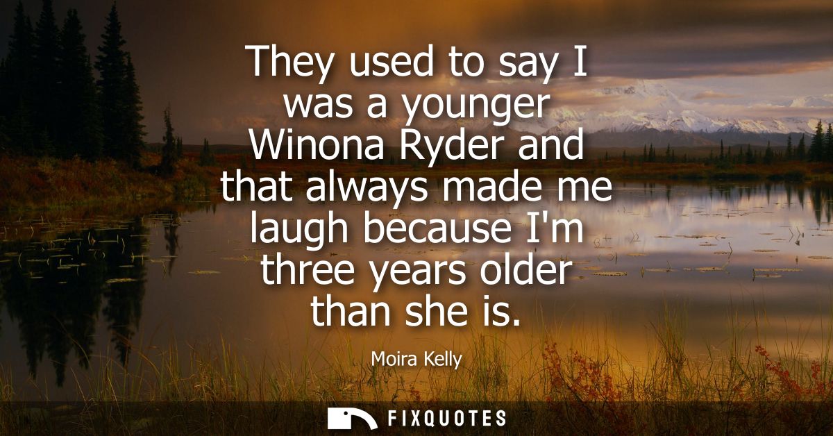 They used to say I was a younger Winona Ryder and that always made me laugh because Im three years older than she is