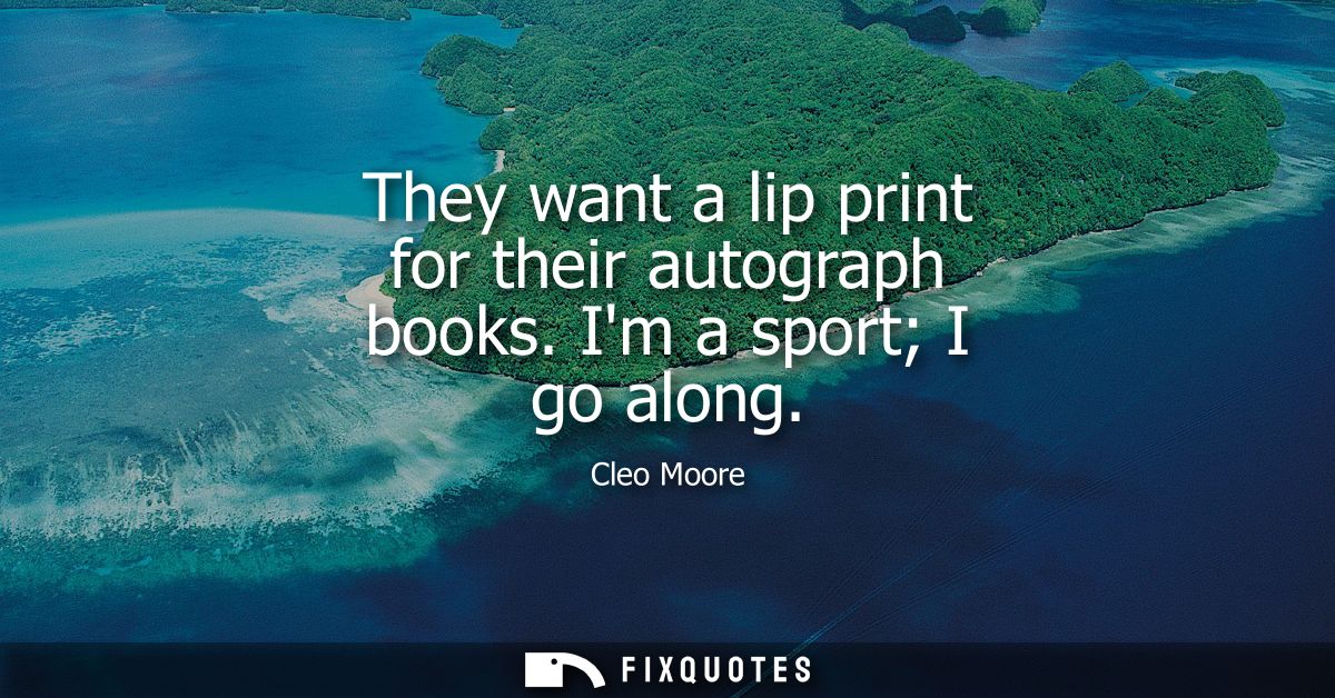 They want a lip print for their autograph books. Im a sport I go along