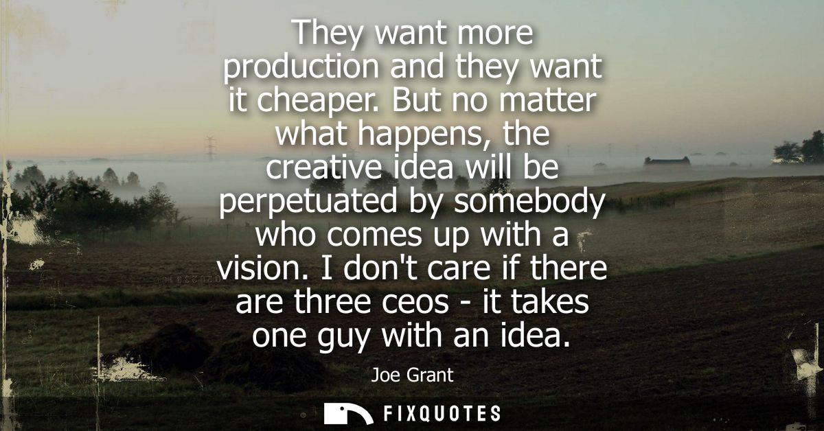 They want more production and they want it cheaper. But no matter what happens, the creative idea will be perpetuated by