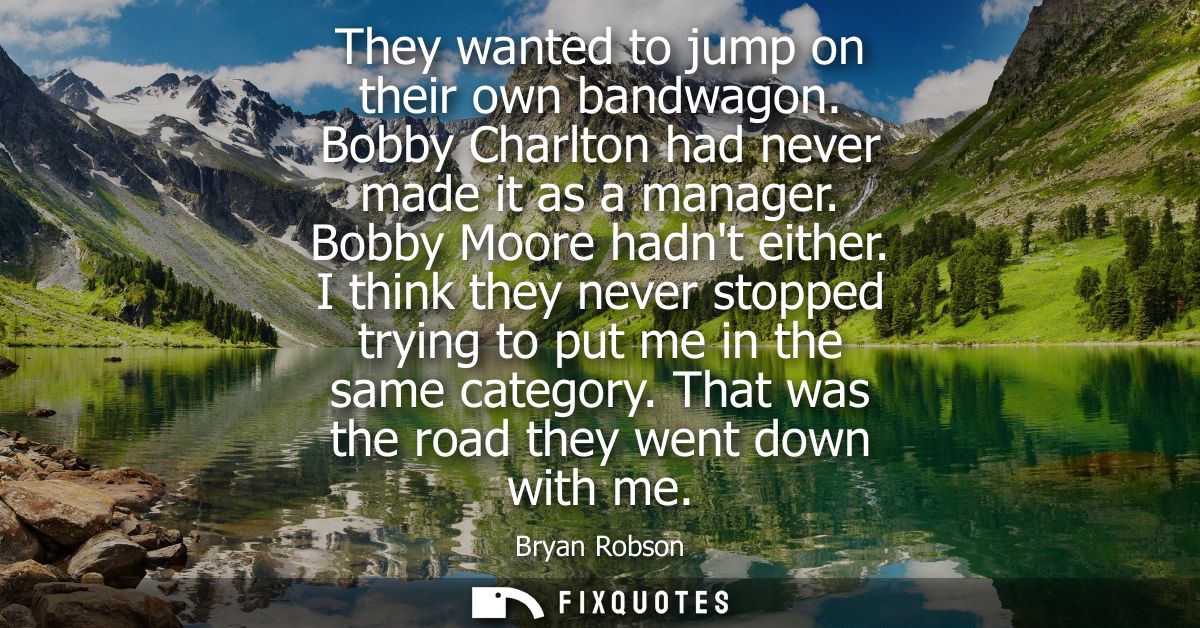 They wanted to jump on their own bandwagon. Bobby Charlton had never made it as a manager. Bobby Moore hadnt either.