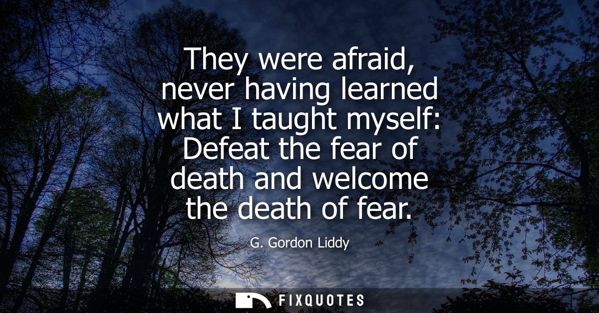 They were afraid, never having learned what I taught myself: Defeat the fear of death and welcome the death of fear