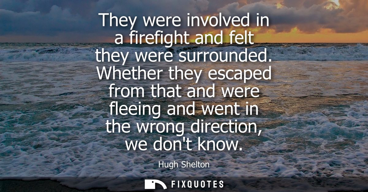 They were involved in a firefight and felt they were surrounded. Whether they escaped from that and were fleeing and wen