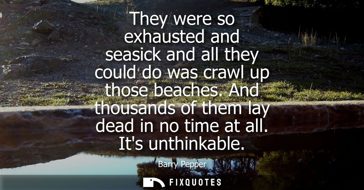 They were so exhausted and seasick and all they could do was crawl up those beaches. And thousands of them lay dead in n