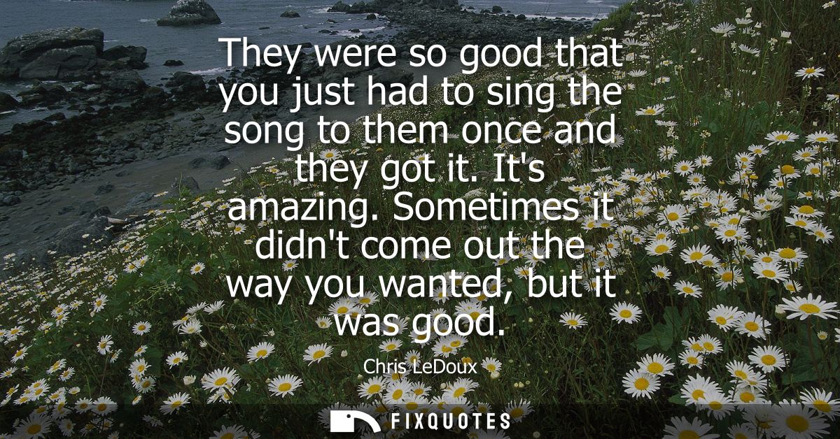 They were so good that you just had to sing the song to them once and they got it. Its amazing. Sometimes it didnt come 