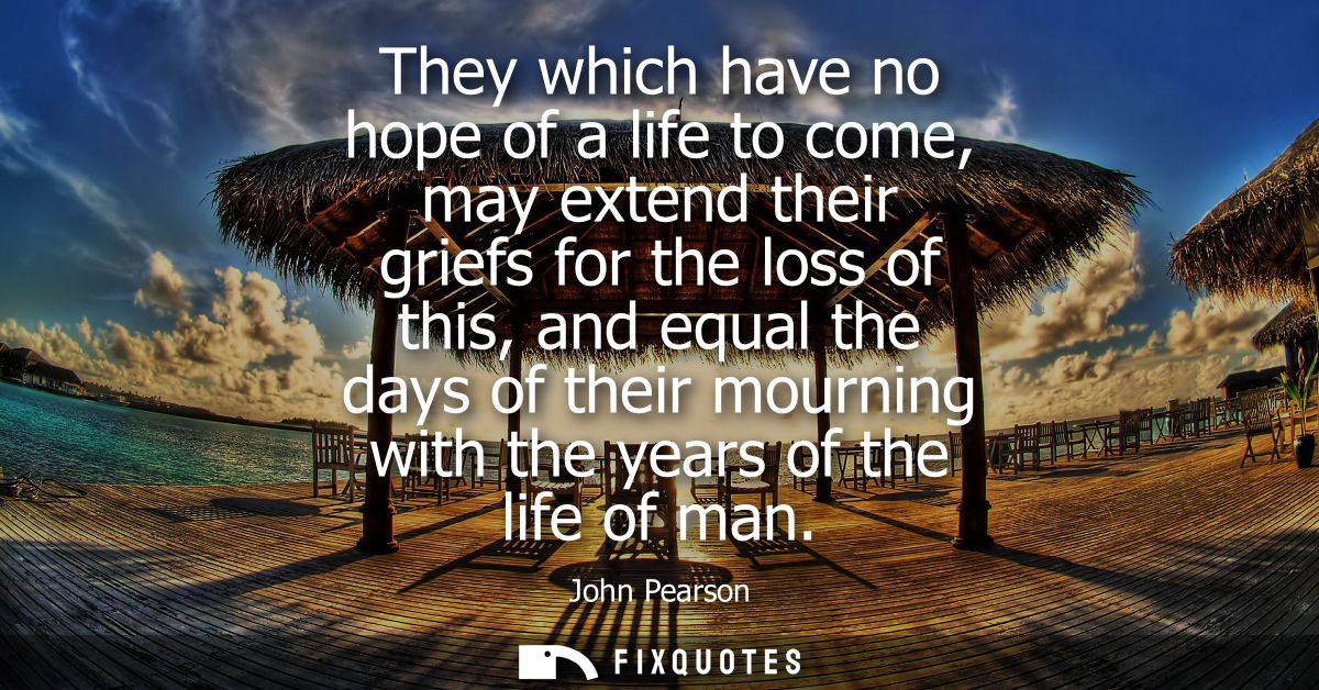 They which have no hope of a life to come, may extend their griefs for the loss of this, and equal the days of their mou