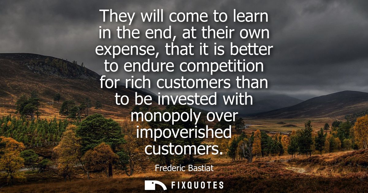 They will come to learn in the end, at their own expense, that it is better to endure competition for rich customers tha