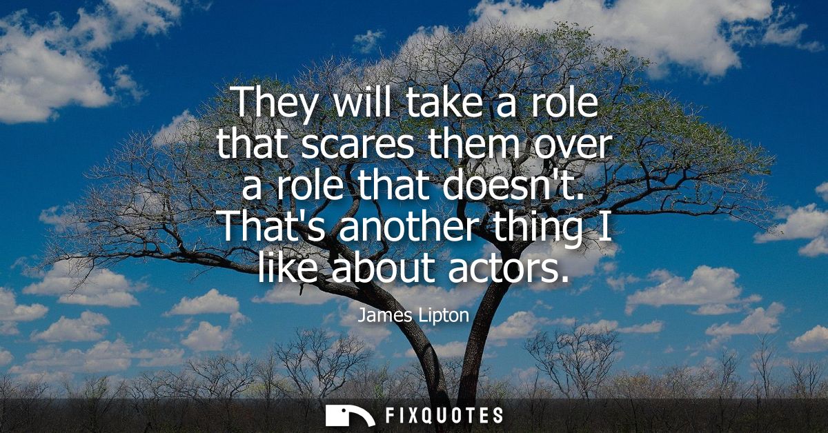 They will take a role that scares them over a role that doesnt. Thats another thing I like about actors