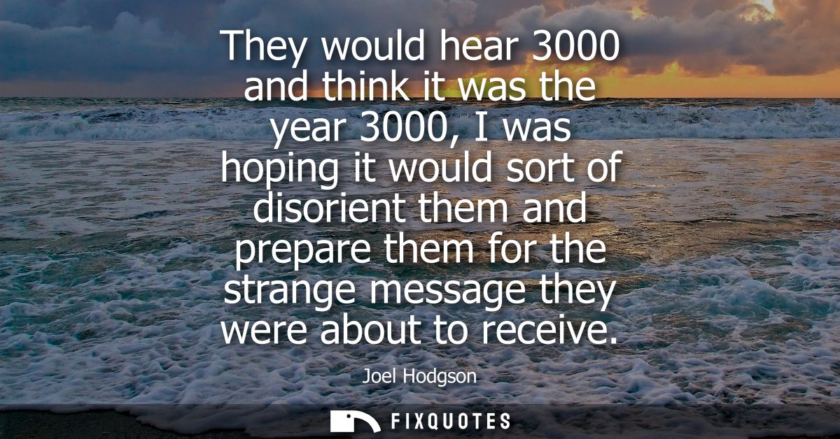They would hear 3000 and think it was the year 3000, I was hoping it would sort of disorient them and prepare them for t