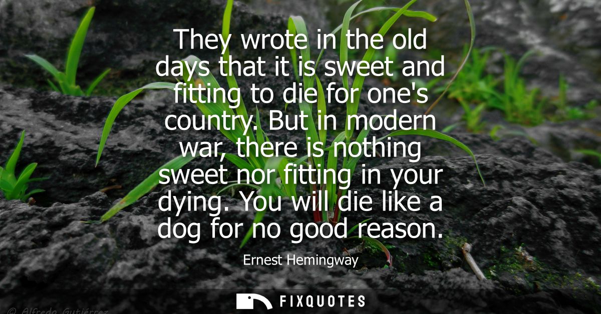 They wrote in the old days that it is sweet and fitting to die for ones country. But in modern war, there is nothing swe