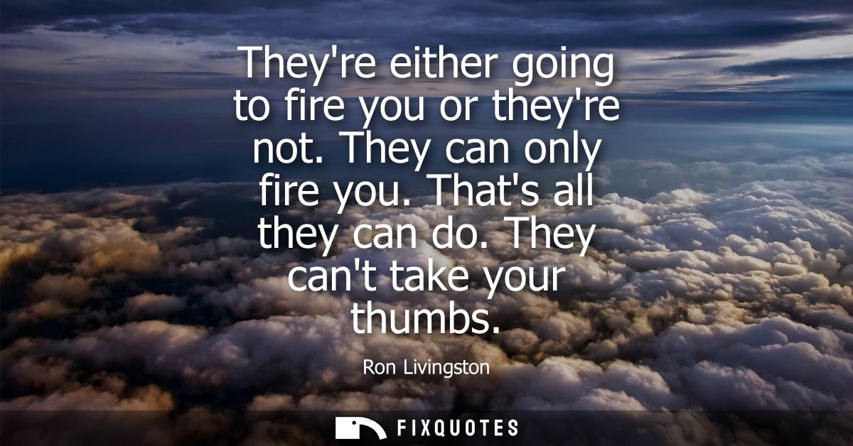 Theyre either going to fire you or theyre not. They can only fire you. Thats all they can do. They cant take your thumbs