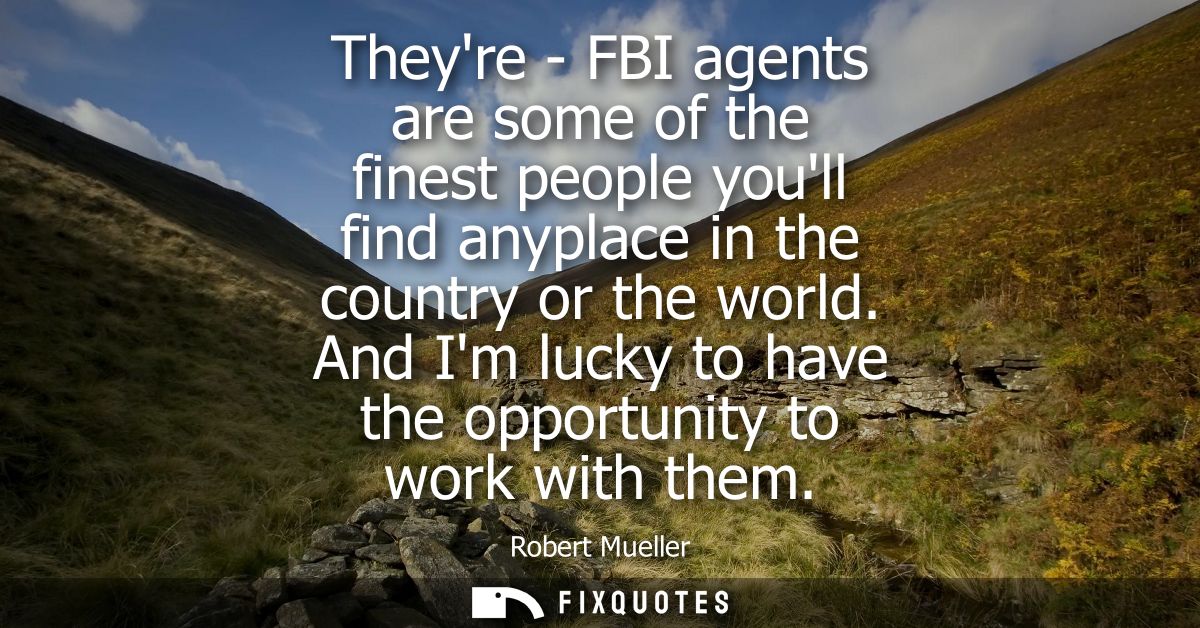 Theyre - FBI agents are some of the finest people youll find anyplace in the country or the world. And Im lucky to have 