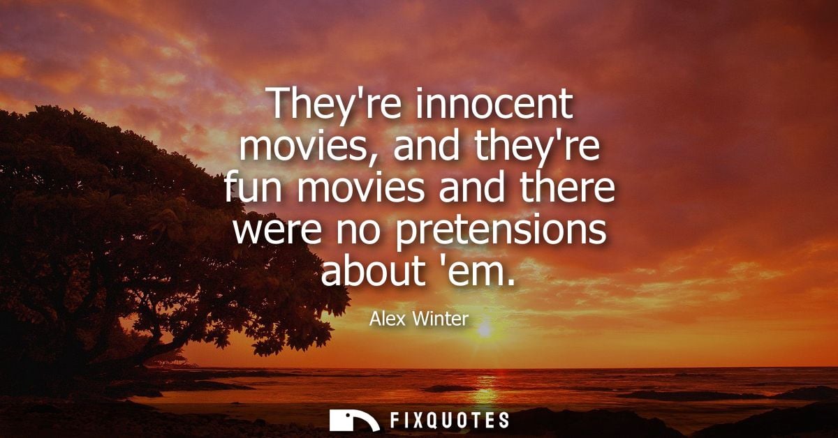 Theyre innocent movies, and theyre fun movies and there were no pretensions about em