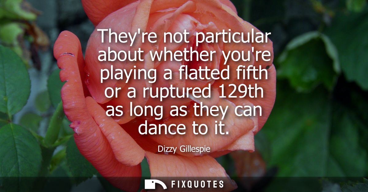 Theyre not particular about whether youre playing a flatted fifth or a ruptured 129th as long as they can dance to it