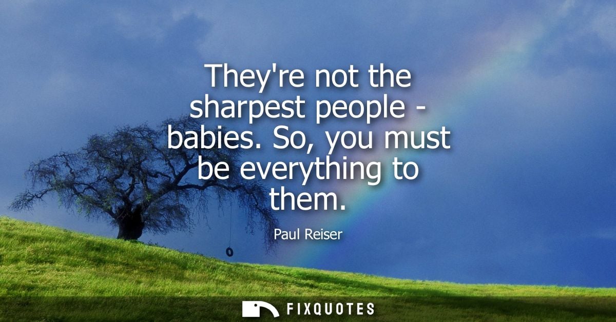 Theyre not the sharpest people - babies. So, you must be everything to them