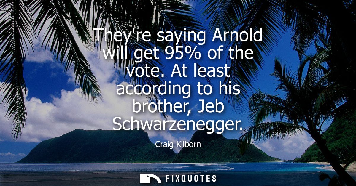 Theyre saying Arnold will get 95% of the vote. At least according to his brother, Jeb Schwarzenegger