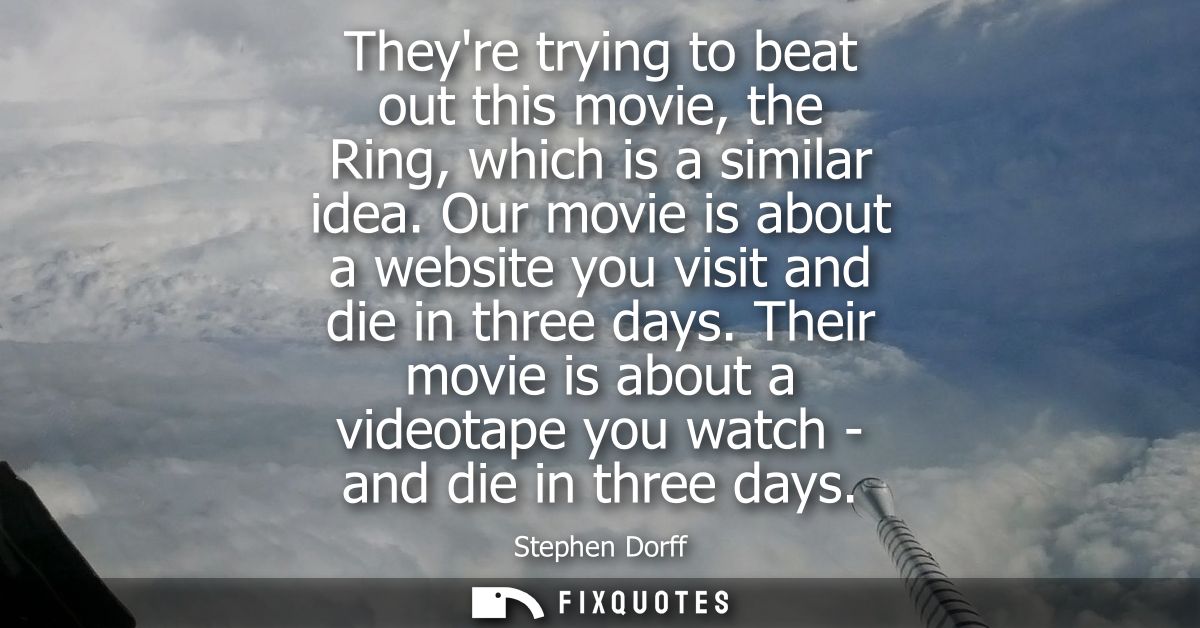 Theyre trying to beat out this movie, the Ring, which is a similar idea. Our movie is about a website you visit and die 