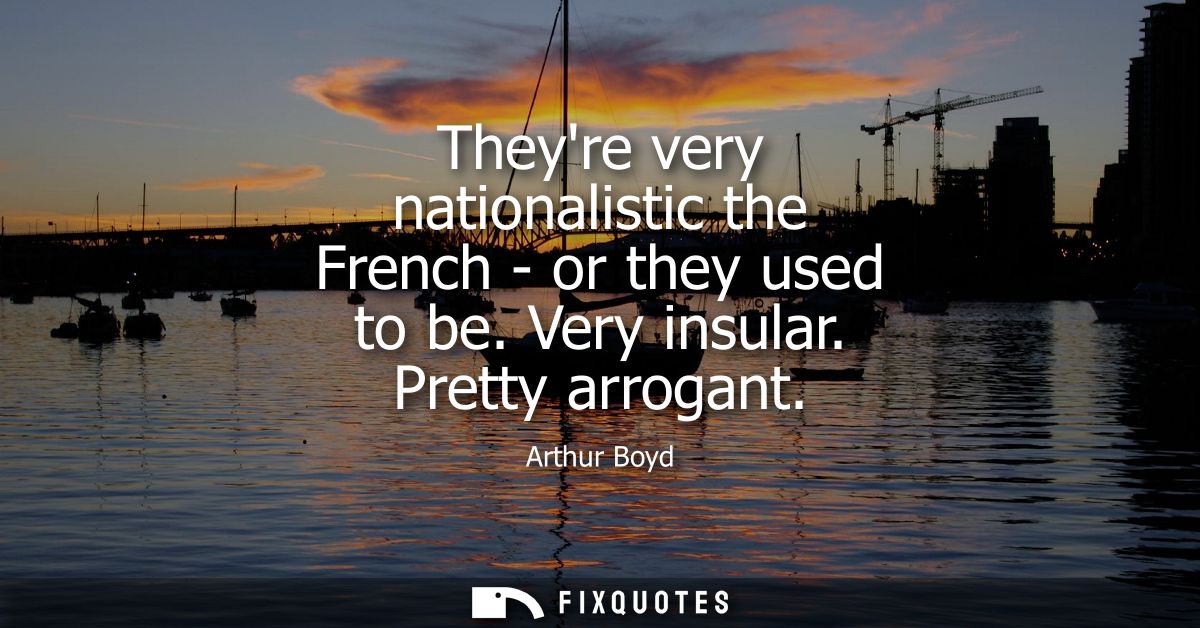 Theyre very nationalistic the French - or they used to be. Very insular. Pretty arrogant