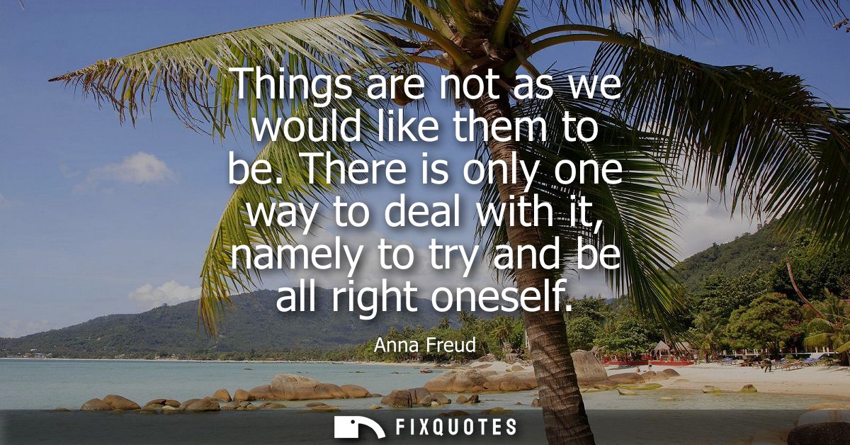 Things are not as we would like them to be. There is only one way to deal with it, namely to try and be all right onesel