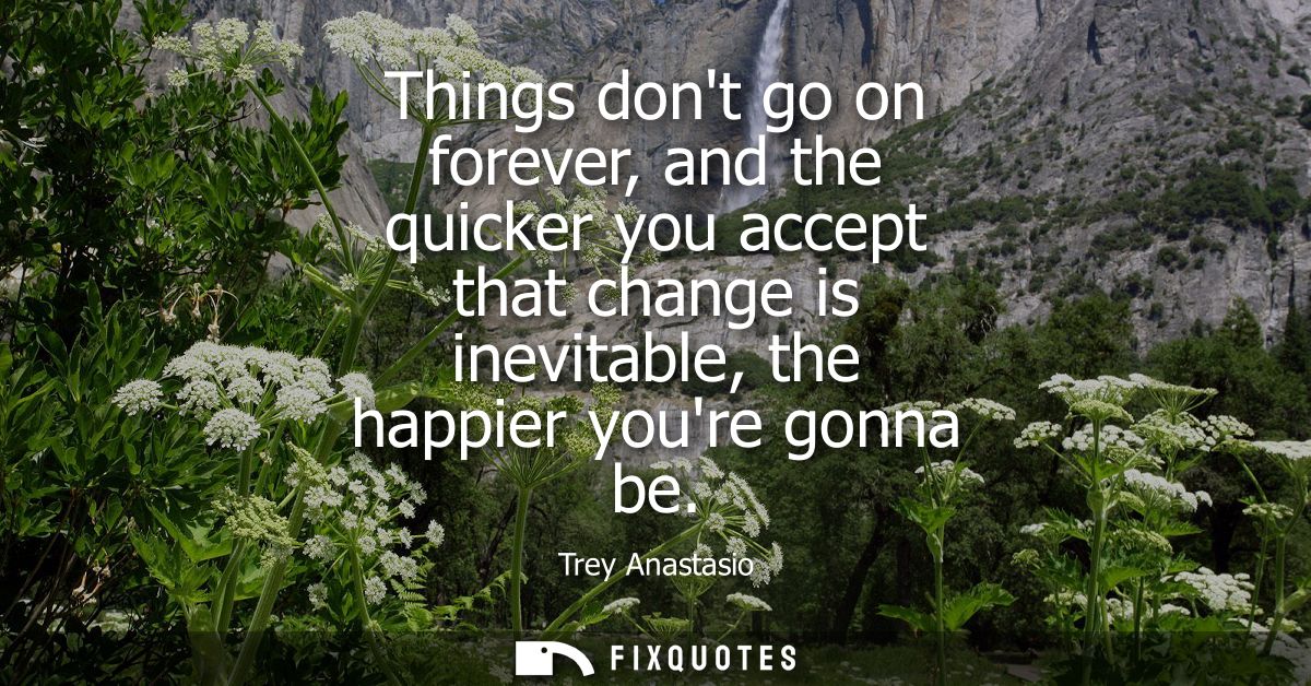 Things dont go on forever, and the quicker you accept that change is inevitable, the happier youre gonna be