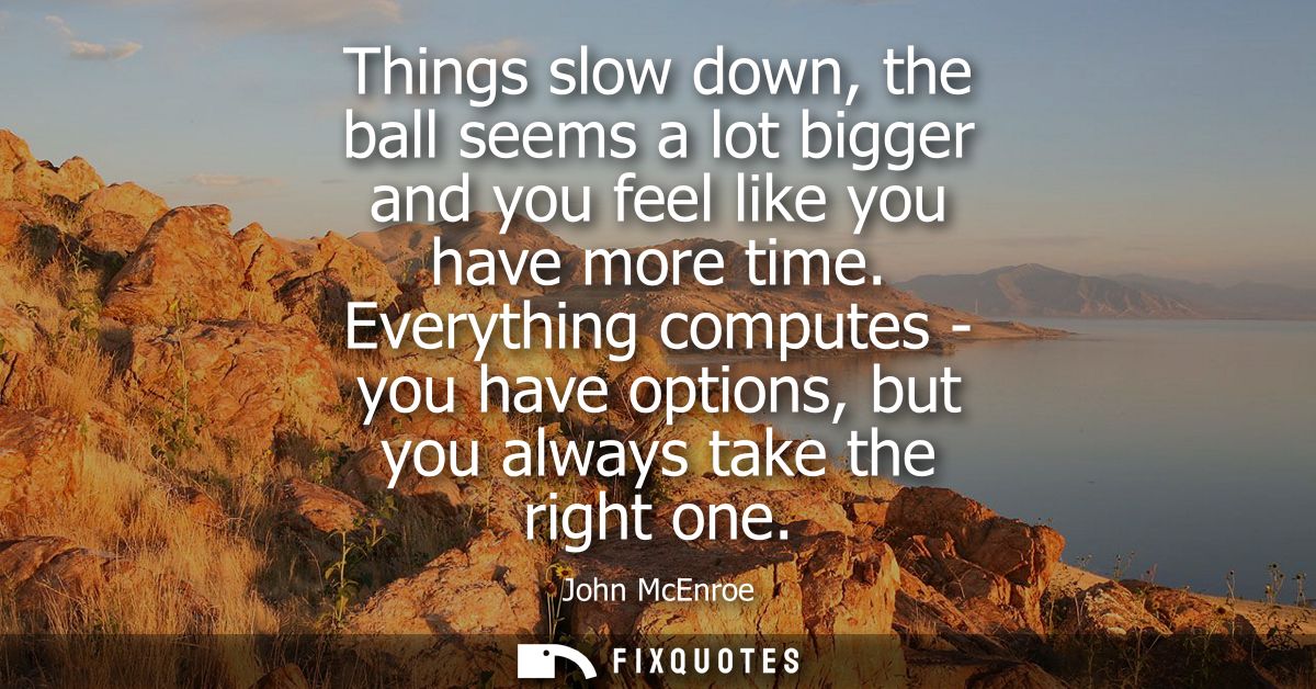 Things slow down, the ball seems a lot bigger and you feel like you have more time. Everything computes - you have optio