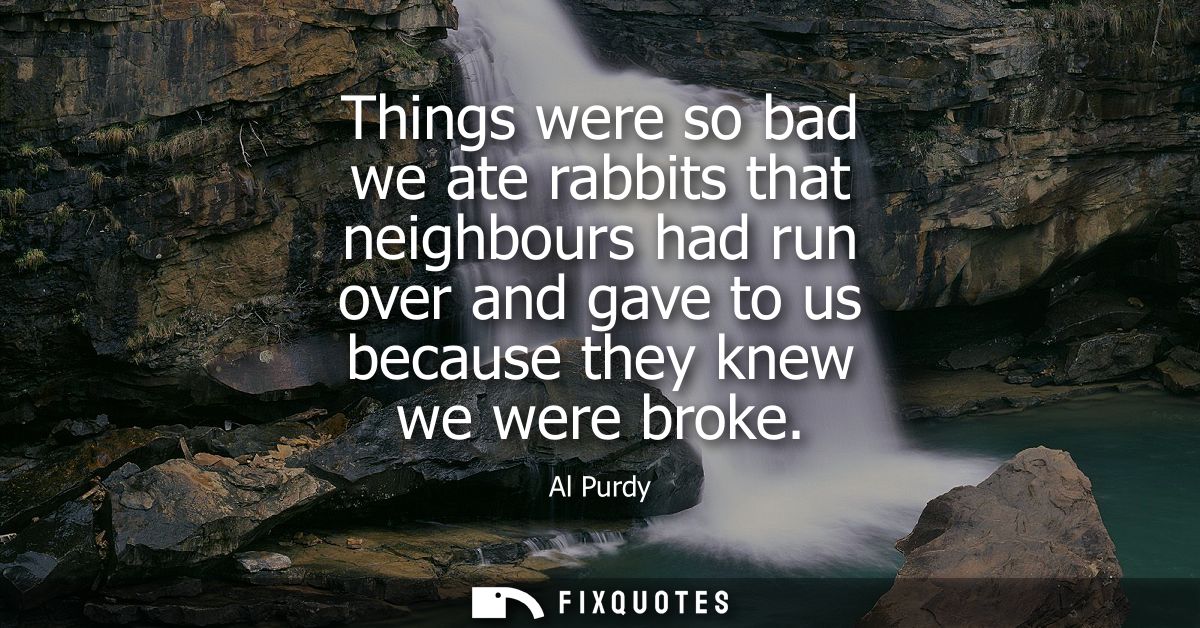 Things were so bad we ate rabbits that neighbours had run over and gave to us because they knew we were broke