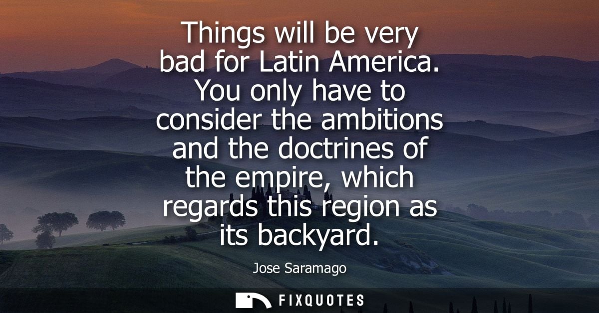Things will be very bad for Latin America. You only have to consider the ambitions and the doctrines of the empire, whic