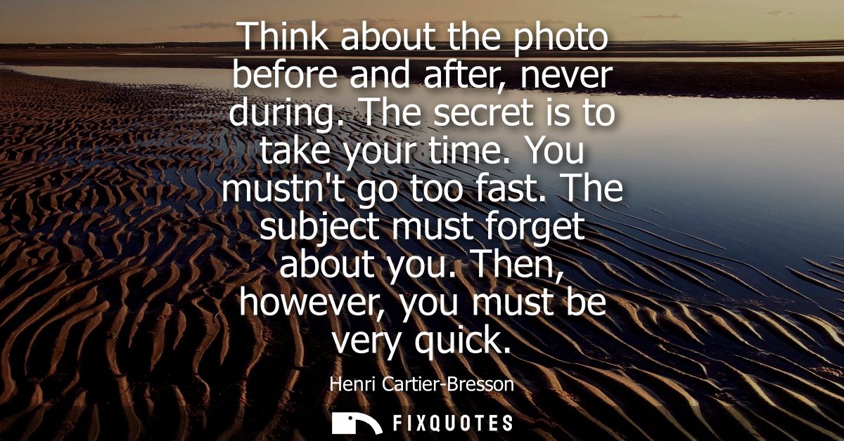 Think about the photo before and after, never during. The secret is to take your time. You mustnt go too fast. The subje