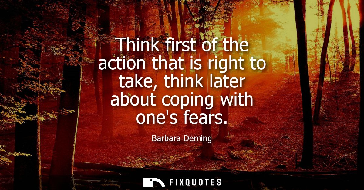 Think first of the action that is right to take, think later about coping with ones fears
