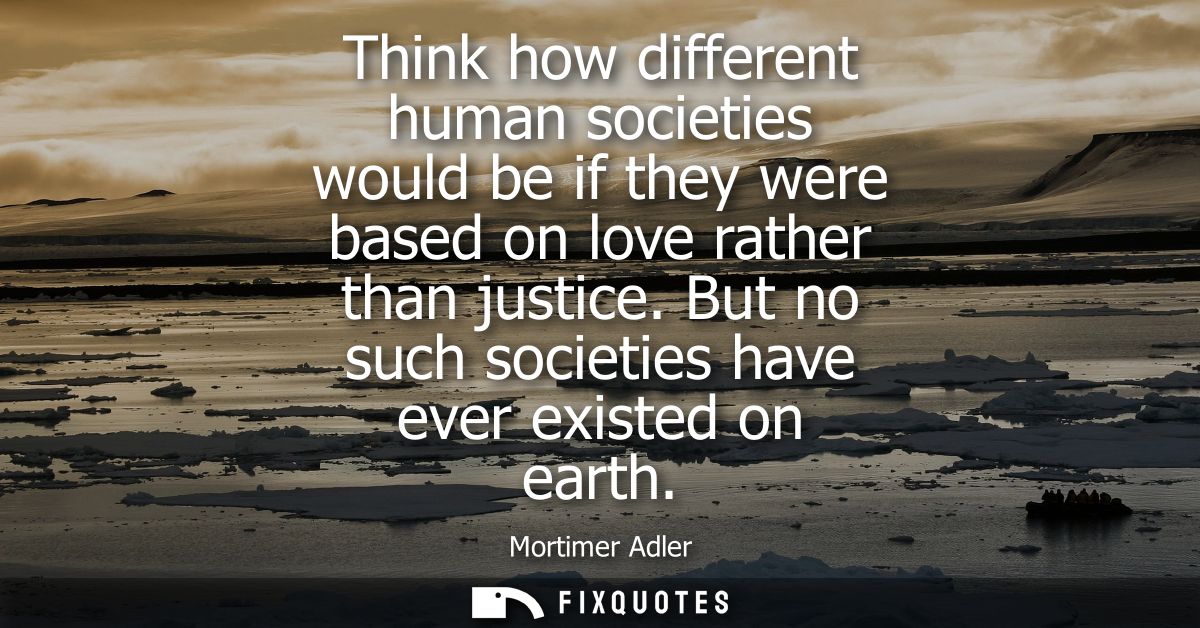 Think how different human societies would be if they were based on love rather than justice. But no such societies have 