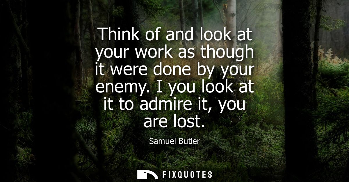 Think of and look at your work as though it were done by your enemy. I you look at it to admire it, you are lost