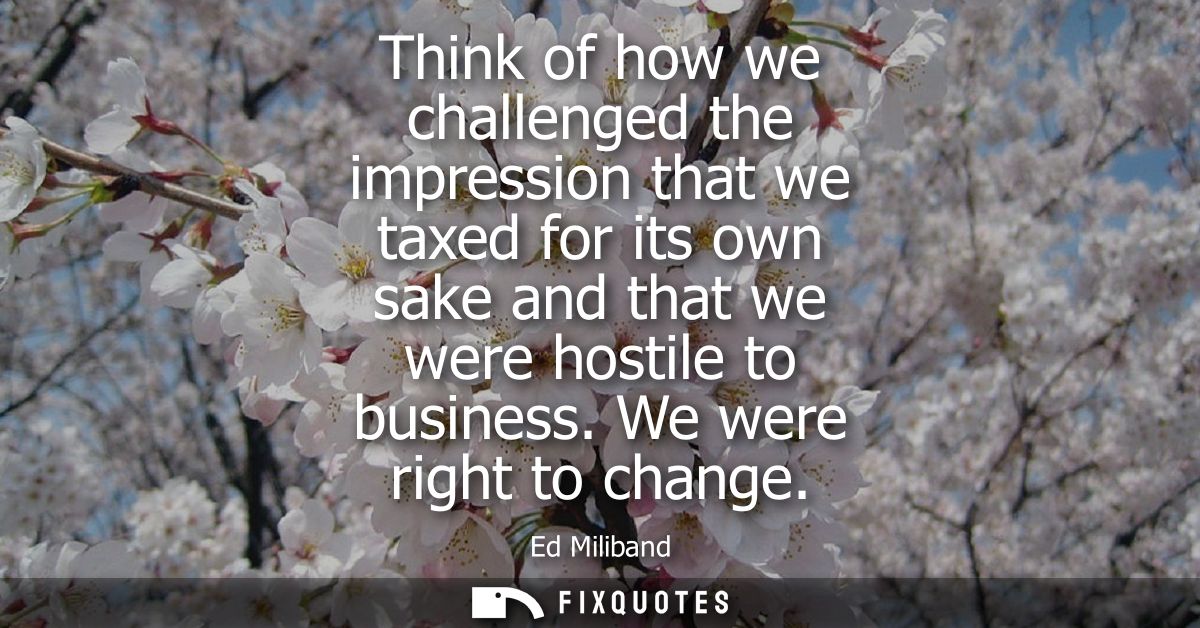Think of how we challenged the impression that we taxed for its own sake and that we were hostile to business. We were r