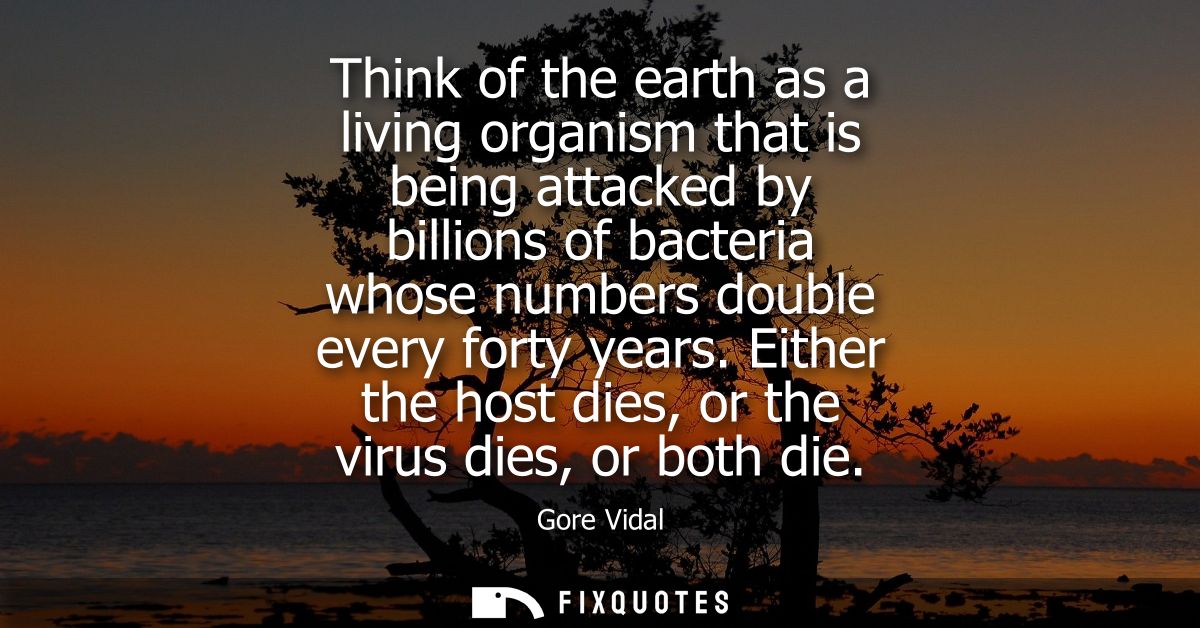 Think of the earth as a living organism that is being attacked by billions of bacteria whose numbers double every forty 