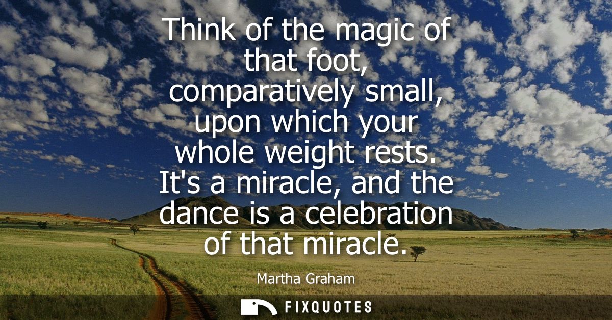 Think of the magic of that foot, comparatively small, upon which your whole weight rests. Its a miracle, and the dance i