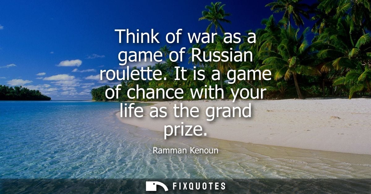 Think of war as a game of Russian roulette. It is a game of chance with your life as the grand prize