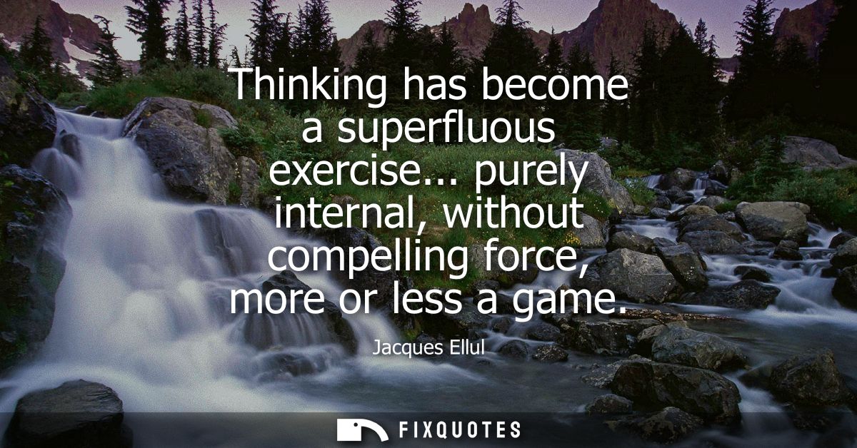 Thinking has become a superfluous exercise... purely internal, without compelling force, more or less a game