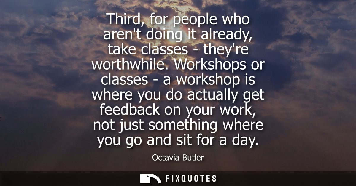 Third, for people who arent doing it already, take classes - theyre worthwhile. Workshops or classes - a workshop is whe