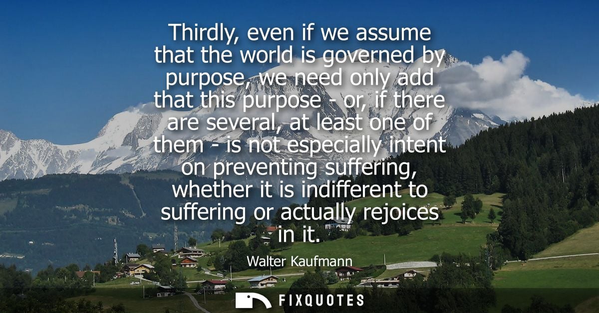 Thirdly, even if we assume that the world is governed by purpose, we need only add that this purpose - or, if there are 